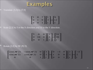 33
 Translate [1,3] by [7,9]
 Scale [2,3] by 5 in the X direction and 10 in the Y direction

Rotate [2,2] by 90°
(π/2)










=










⋅










1
12
8
1
3
1
100
910
701










=










⋅










1
30
10
1
3
2
100
0100
005









−
=










⋅









 −
=










⋅









 −
1
2
2
1
2
2
100
001
010
1
2
2
100
0)2/cos()2/sin(
0)2/sin()2/cos(
ππ
ππ
 