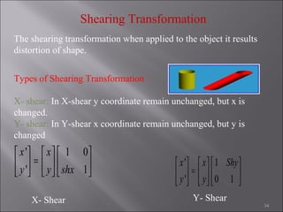 34
Shearing Transformation
The shearing transformation when applied to the object it results
distortion of shape.
Types of Shearing Transformation
X- shear: In X-shear y coordinate remain unchanged, but x is
changed.
Y- shear: In Y-shear x coordinate remain unchanged, but y is
changed
' 1
' 0 1
x x Shy
y y
     
=     
     
X- Shear Y- Shear
' 1 0
' 1
x x
y y shx
     
=     
     
 