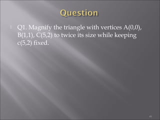  Q1. Magnify the triangle with vertices A(0,0),
B(1,1), C(5,2) to twice its size while keeping
c(5,2) fixed.
41
 