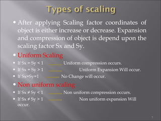 After applying Scaling factor coordinates of
object is either increase or decrease. Expansion
and compression of object is depend upon the
scaling factor Sx and Sy.
Uniform Scaling
 If Sx = Sy < 1 Uniform compression occurs.
 If Sx = Sy > 1 Uniform Expansion Will occur.
 If Sx=Sy=1 No Change will occur.
Non uniform scaling
 If Sx ≠ Sy < 1 Non uniform compression occurs.
 If Sx ≠ Sy > 1 Non uniform expansion Will
occur.
7
 