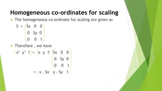 Homogeneous co-ordinates for scaling
 The homogeneous co-ordinate for scaling are given as
S = Sx 0 0
0 Sy 0
0 0 1
 Therefore , we have
x’ y’ 1 = x y 1 Sx 0 0
0 Sy 0
0 0 1
= x . Sx y . Sy 1
 