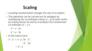 Scaling
 A scaling transformation changes the size of an object.
 This operation can be carried out for polygons by
multiplying the co-ordinates values (x , y) of each vertex
by scaling factors Sx and Sy to produce the transformed
co-ordinates (x’ , y’).
x’ = x . Sx
y’ = y . Sy
 In the matrix form
x’ y’ = x y Sx 0
0 Sy
= P . S
 