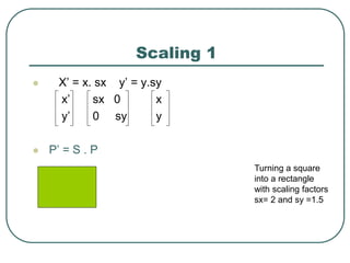 Scaling 1
 X’ = x. sx y’ = y.sy
x’ sx 0 x
y’ 0 sy y
 P’ = S . P
Turning a square
into a rectangle
with scaling factors
sx= 2 and sy =1.5
 