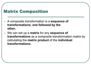 Matrix Composition
 A composite transformation is a sequence of
transformations; one followed by the
other.
 We can set up a matrix for any sequence of
transformations as a composite transformation matrix by
calculating the matrix product of the individual
transformations.
 