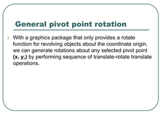 General pivot point rotation
 With a graphics package that only provides a rotate
function for revolving objects about the coordinate origin,
we can generate rotations about any selected pivot point
(x, y,) by performing sequence of translate-rotate translate
operations.
 