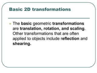 Basic 2D transformations
 The basic geometric transformations
are translation, rotation, and scaling.
Other transformations that are often
applied to objects include reflection and
shearing.
 