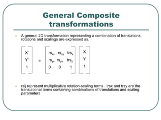 General Composite
transformations
 A general 2D transformation representing a combination of translations,
rotations and scalings are expressed as,
 rsij represent multiplicative rotation-scaling terms , trsx and trsy are the
translational terms containing combinations of translations and scaling
parameters
X’
Y’
1
=
rsxx rsxy trsx
rsyx rsyy trsy
0 0 1
X
Y
1
 