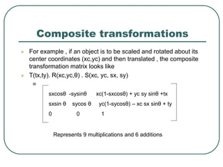 Composite transformations
 For example , if an object is to be scaled and rotated about its
center coordinates (xc,yc) and then translated , the composite
transformation matrix looks like
 T(tx,ty). R(xc,yc,θ) . S(xc, yc, sx, sy)
=
sxcosθ -sysinθ xc(1-sxcosθ) + yc sy sinθ +tx
sxsin θ sycos θ yc(1-sycosθ) – xc sx sinθ + ty
0 0 1
Represents 9 multiplications and 6 additions
 