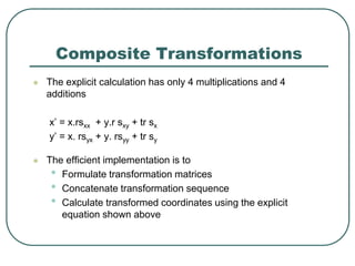Composite Transformations
 The explicit calculation has only 4 multiplications and 4
additions
x’ = x.rsxx + y.r sxy + tr sx
y’ = x. rsyx + y. rsyy + tr sy
 The efficient implementation is to
• Formulate transformation matrices
• Concatenate transformation sequence
• Calculate transformed coordinates using the explicit
equation shown above
 