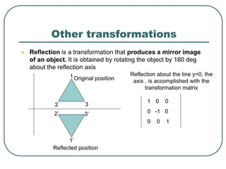 Other transformations
 Reflection is a transformation that produces a mirror image
of an object. It is obtained by rotating the object by 180 deg
about the reflection axis
1
2 3
3’2’
1’
Original position
Reflected position
Reflection about the line y=0, the
axis , is accomplished with the
transformation matrix
1 0 0
0 -1 0
0 0 1
 