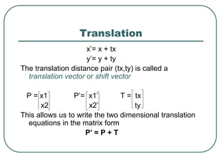 Translation
x’= x + tx
y’= y + ty
The translation distance pair (tx,ty) is called a
translation vector or shift vector
P = x1 P’= x1’ T = tx
x2 x2’ ty
This allows us to write the two dimensional translation
equations in the matrix form
P’ = P + T
 