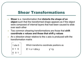 Shear Transformations
 Shear is a transformation that distorts the shape of an
object such that the transformed shape appears as if the object
were composed of internal layers that had been caused to slide
over each other
 Two common shearing transformations are those that shift
coordinate x values and those that shift y values
 An x direction shear relative to the x axis is produced with the
transformation matrix
1 shx 0
0 1 0
0 0 1
Which transforms coordinate positions as
X’ = x + shx.y y’ =y
 