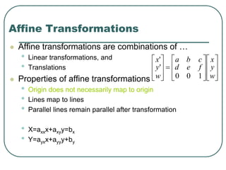 Affine Transformations
 Affine transformations are combinations of …
• Linear transformations, and
• Translations
 Properties of affine transformations:
• Origin does not necessarily map to origin
• Lines map to lines
• Parallel lines remain parallel after transformation
• X=axxx+axyy=bx
• Y=ayxx+ayyy+by

























w
y
x
fed
cba
w
y
x
100
'
'
 