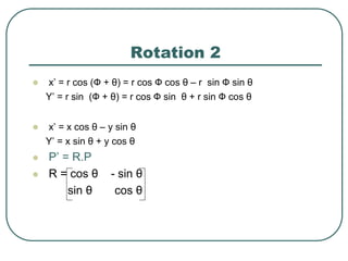 Rotation 2
 x’ = r cos (Ф + θ) = r cos Ф cos θ – r sin Ф sin θ
Y’ = r sin (Ф + θ) = r cos Ф sin θ + r sin Ф cos θ
 x’ = x cos θ – y sin θ
Y’ = x sin θ + y cos θ
 P’ = R.P
 R = cos θ - sin θ
sin θ cos θ
 