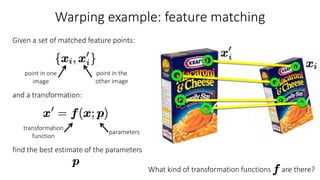 Warping example: feature matching
Given a set of matched feature points:
and a transformation:
find the best estimate of the parameters
parameters
transformation
function
point in one
image
point in the
other image
What kind of transformation functions are there?
 