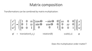 Matrix composition
Transformations can be combined by matrix multiplication:
p’ = translation(tx,ty) rotation(θ) scale(s,s) p
Does the multiplication order matter?
 