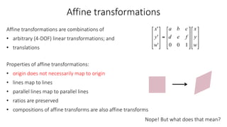 Affine transformations
Affine transformations are combinations of
• arbitrary (4-DOF) linear transformations; and
• translations
Properties of affine transformations:
• origin does not necessarily map to origin
• lines map to lines
• parallel lines map to parallel lines
• ratios are preserved
• compositions of affine transforms are also affine transforms
Nope! But what does that mean?
 