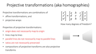 Projective transformations (aka homographies)
Projective transformations are combinations of
• affine transformations; and
• projective wraps
Properties of projective transformations:
• origin does not necessarily map to origin
• lines map to lines
• parallel lines do not necessarily map to parallel lines
• ratios are not necessarily preserved
• compositions of projective transforms are also projective
transforms
How many degrees of freedom?
 