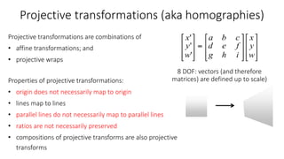 Projective transformations (aka homographies)
Projective transformations are combinations of
• affine transformations; and
• projective wraps
Properties of projective transformations:
• origin does not necessarily map to origin
• lines map to lines
• parallel lines do not necessarily map to parallel lines
• ratios are not necessarily preserved
• compositions of projective transforms are also projective
transforms
8 DOF: vectors (and therefore
matrices) are defined up to scale)
 