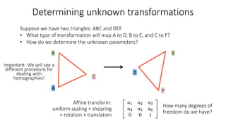 Determining unknown transformations
A
D
B E
F
C
Suppose we have two triangles: ABC and DEF.
• What type of transformation will map A to D, B to E, and C to F?
• How do we determine the unknown parameters?
Affine transform:
uniform scaling + shearing
+ rotation + translation
How many degrees of
freedom do we have?
Important: We will see a
different procedure for
dealing with
homographies!
 