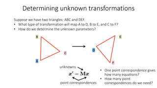 Determining unknown transformations
A
D
B E
F
C
Suppose we have two triangles: ABC and DEF.
• What type of transformation will map A to D, B to E, and C to F?
• How do we determine the unknown parameters?
• One point correspondence gives
how many equations?
• How many point
correspondences do we need?
point correspondences
unknowns
 