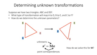 Determining unknown transformations
A
D
B E
F
C
Suppose we have two triangles: ABC and DEF.
• What type of transformation will map A to D, B to E, and C to F?
• How do we determine the unknown parameters?
How do we solve this for M?
point correspondences
unknowns
 