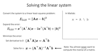 Solving the linear system
Convert the system to a linear least-squares problem:
Expand the error:
Set derivative to 0
Minimize the error:
Solve for x
In Matlab:
x = A  b
Note: You almost never want to
compute the inverse of a matrix.
 