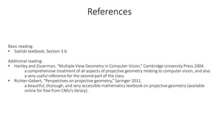 References
Basic reading:
• Szeliski textbook, Section 3.6.
Additional reading:
• Hartley and Zisserman, “Multiple View Geometry in Computer Vision,” Cambridge University Press 2004.
a comprehensive treatment of all aspects of projective geometry relating to computer vision, and also
a very useful reference for the second part of the class.
• Richter-Gebert, “Perspectives on projective geometry,” Springer 2011.
a beautiful, thorough, and very accessible mathematics textbook on projective geometry (available
online for free from CMU’s library).
 
