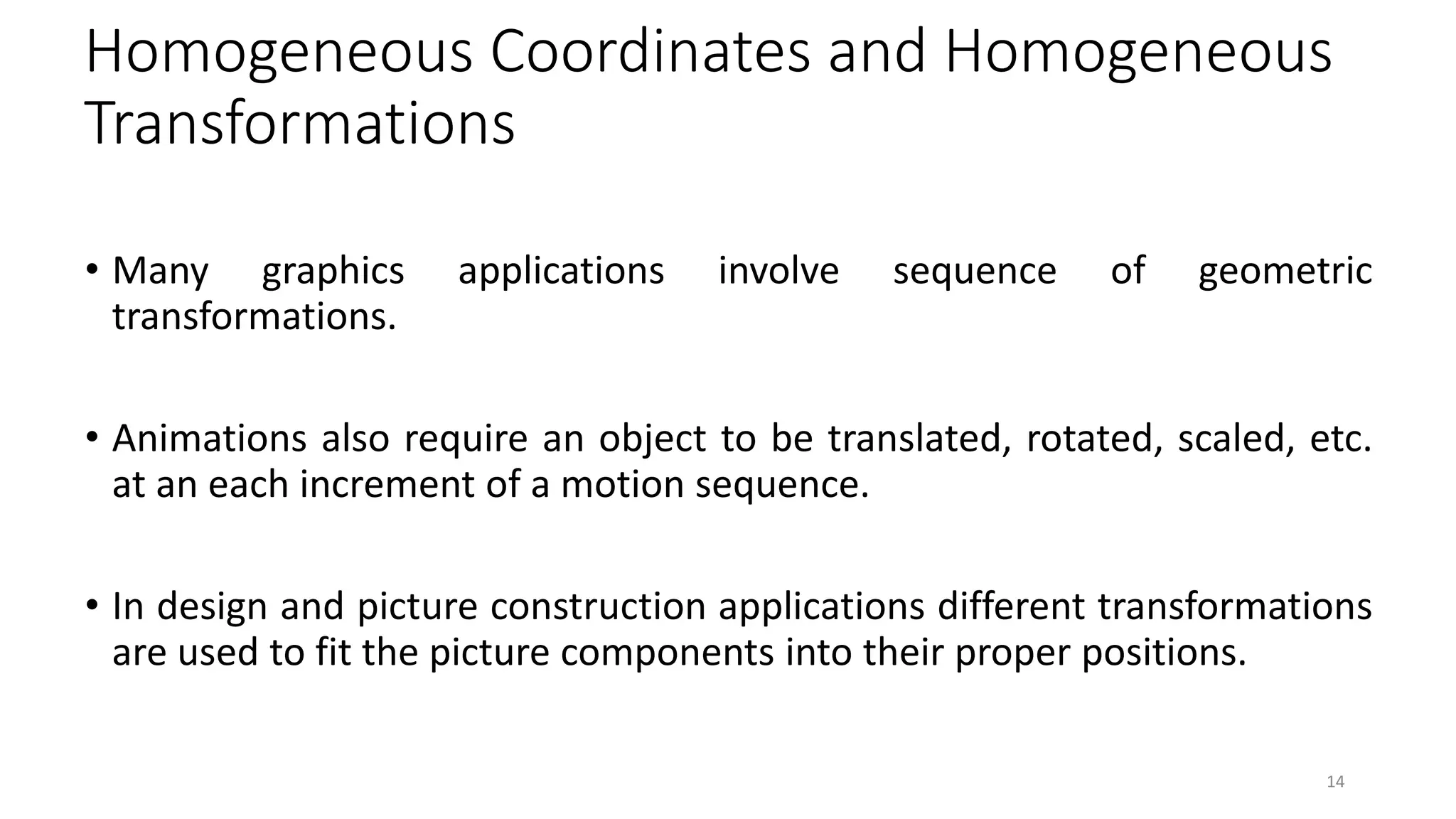 Homogeneous Coordinates and Homogeneous
Transformations
• Many graphics applications involve sequence of geometric
transformations.
• Animations also require an object to be translated, rotated, scaled, etc.
at an each increment of a motion sequence.
• In design and picture construction applications different transformations
are used to fit the picture components into their proper positions.
14
 