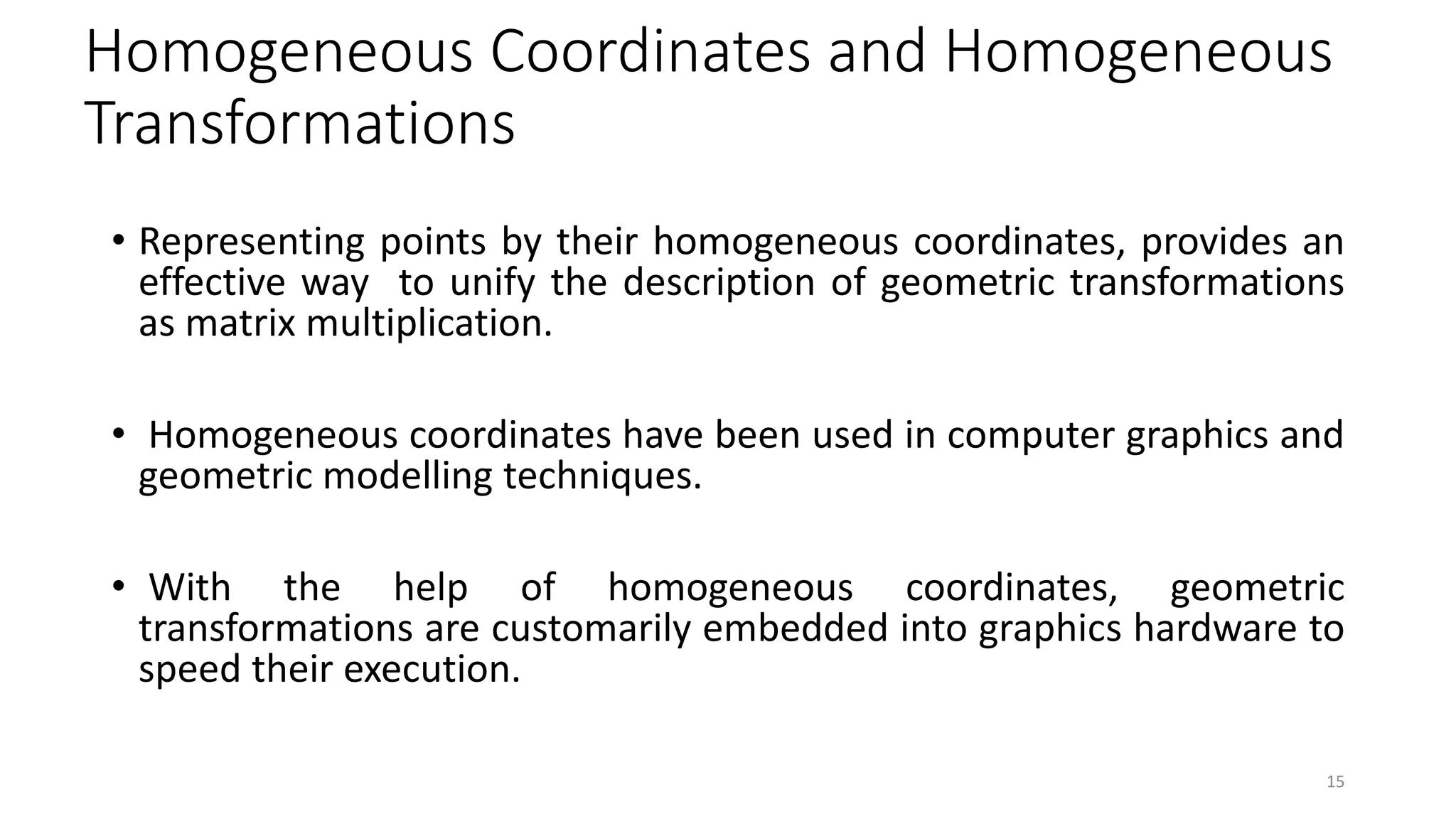 Homogeneous Coordinates and Homogeneous
Transformations
• Representing points by their homogeneous coordinates, provides an
effective way to unify the description of geometric transformations
as matrix multiplication.
• Homogeneous coordinates have been used in computer graphics and
geometric modelling techniques.
• With the help of homogeneous coordinates, geometric
transformations are customarily embedded into graphics hardware to
speed their execution.
15
 