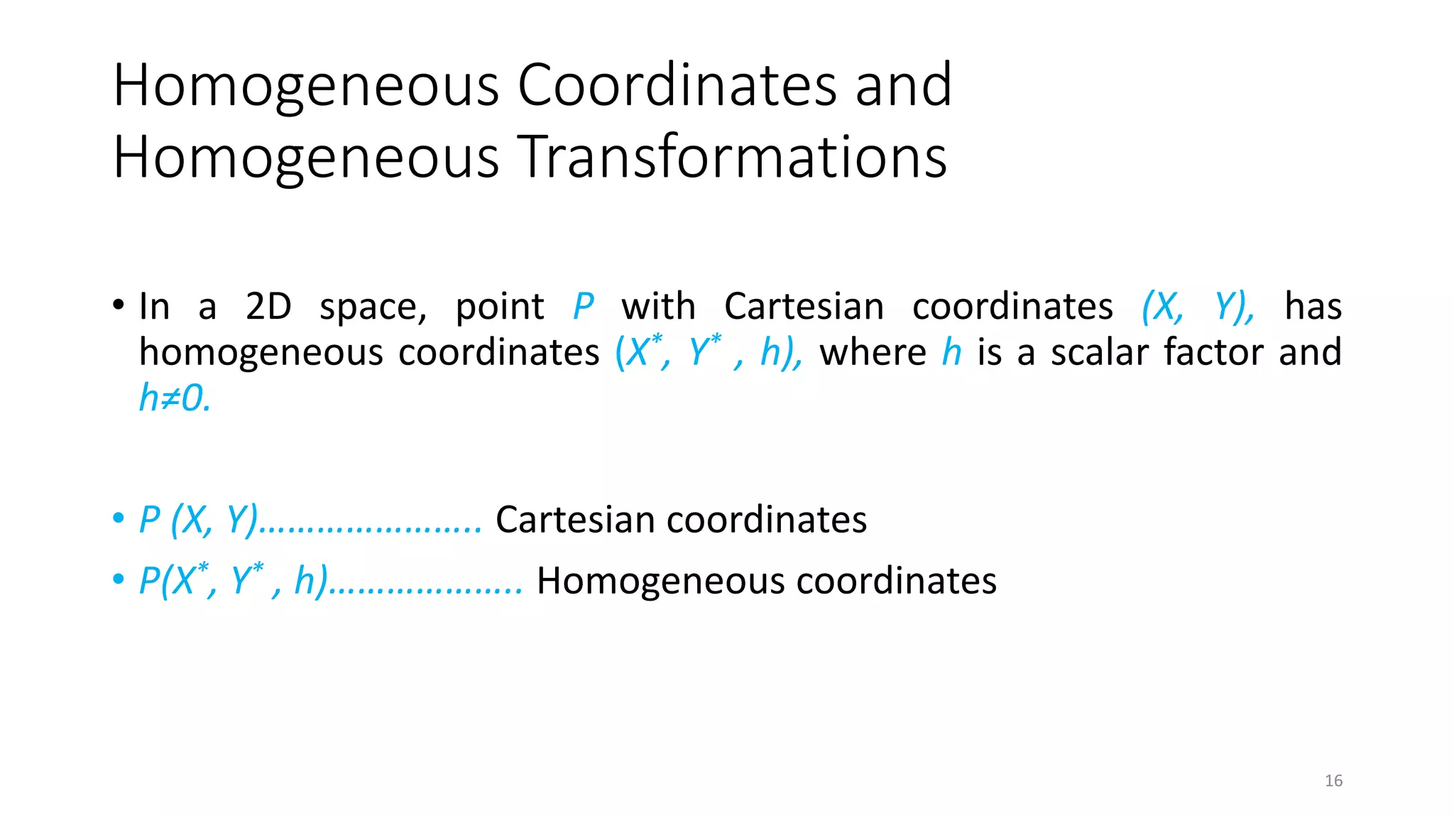 Homogeneous Coordinates and
Homogeneous Transformations
• In a 2D space, point P with Cartesian coordinates (X, Y), has
homogeneous coordinates (X*, Y* , h), where h is a scalar factor and
h≠0.
• P (X, Y)………………….. Cartesian coordinates
• P(X*, Y* , h)……………….. Homogeneous coordinates
16
 