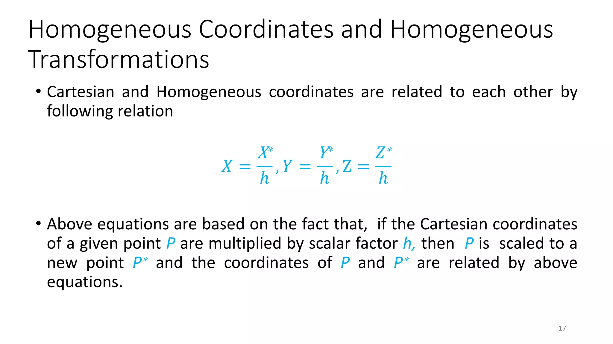 Homogeneous Coordinates and Homogeneous
Transformations
• Cartesian and Homogeneous coordinates are related to each other by
following relation
𝑋 =
X∗
ℎ
, 𝑌 =
Y∗
ℎ
, Z =
𝑍∗
ℎ
• Above equations are based on the fact that, if the Cartesian coordinates
of a given point P are multiplied by scalar factor h, then P is scaled to a
new point P∗ and the coordinates of P and P∗ are related by above
equations.
17
 
