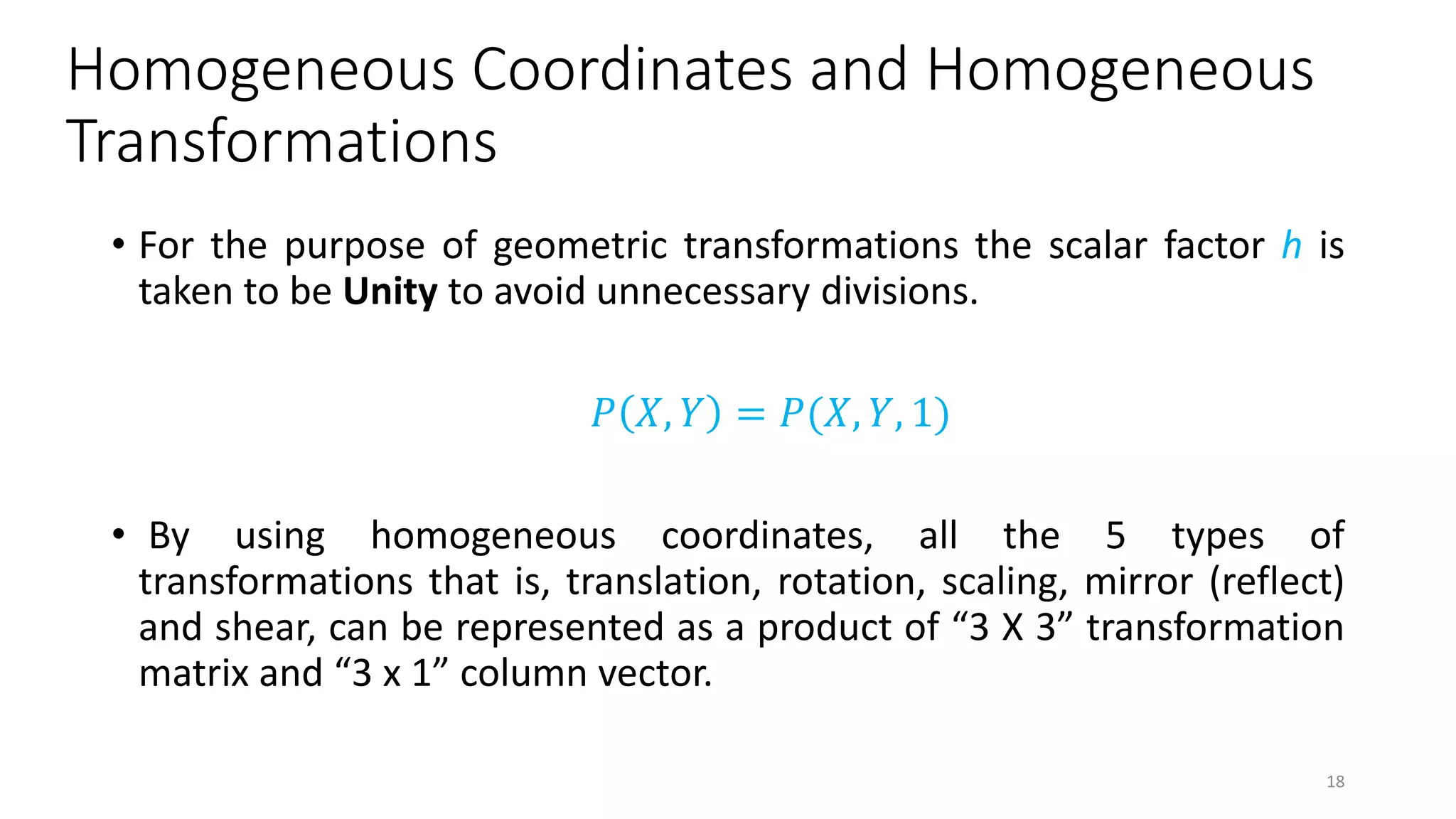 Homogeneous Coordinates and Homogeneous
Transformations
• For the purpose of geometric transformations the scalar factor h is
taken to be Unity to avoid unnecessary divisions.
𝑃 𝑋, 𝑌 = 𝑃(𝑋, 𝑌, 1)
• By using homogeneous coordinates, all the 5 types of
transformations that is, translation, rotation, scaling, mirror (reflect)
and shear, can be represented as a product of “3 X 3” transformation
matrix and “3 x 1” column vector.
18
 