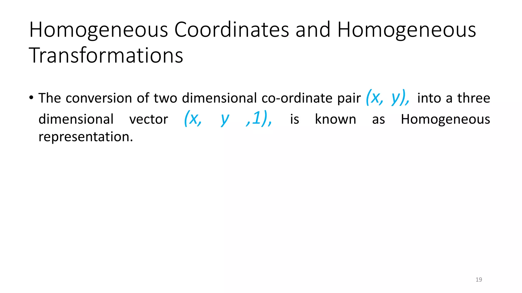 Homogeneous Coordinates and Homogeneous
Transformations
• The conversion of two dimensional co-ordinate pair (x, y), into a three
dimensional vector (x, y ,1), is known as Homogeneous
representation.
19
 