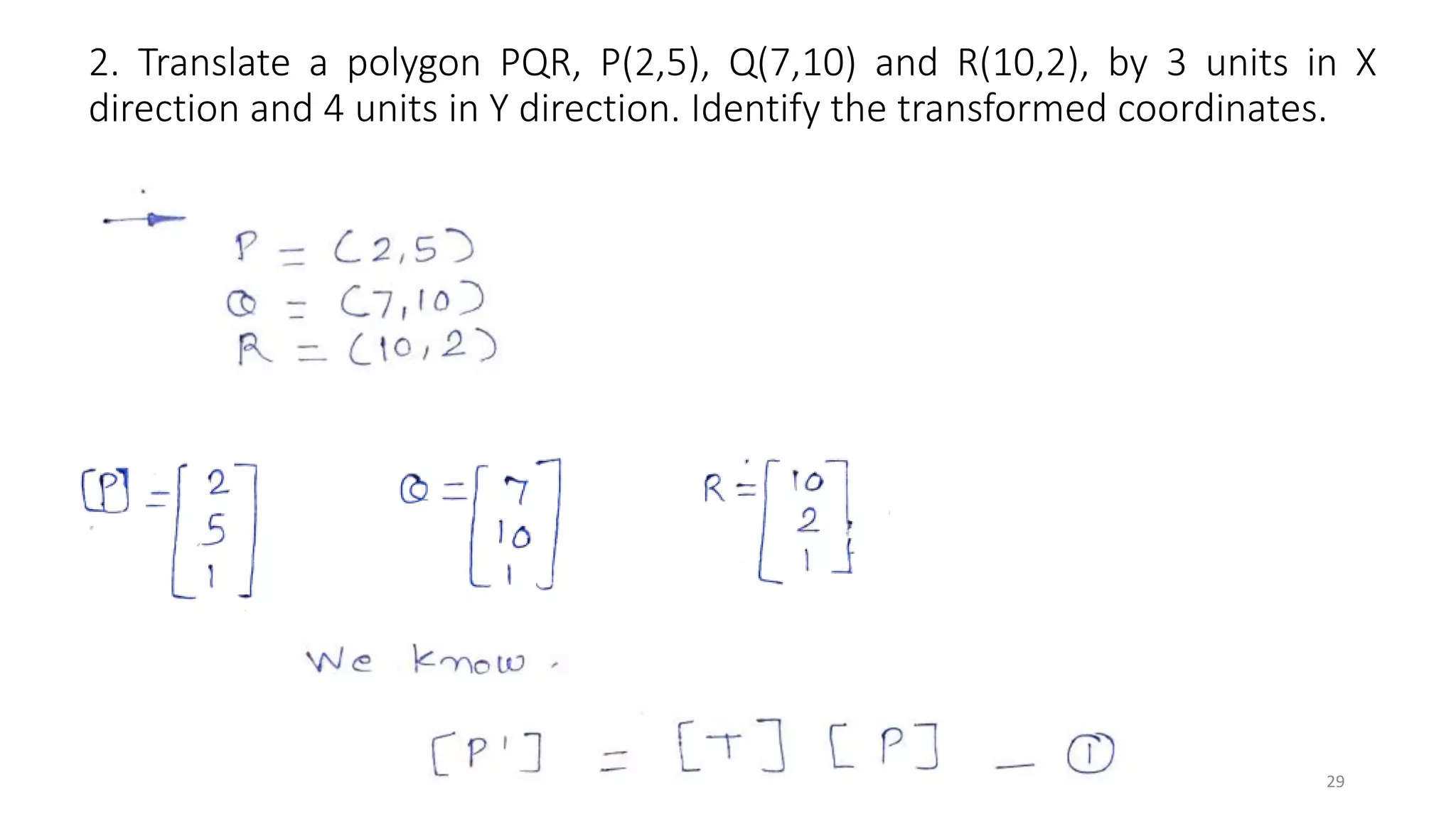 2. Translate a polygon PQR, P(2,5), Q(7,10) and R(10,2), by 3 units in X
direction and 4 units in Y direction. Identify the transformed coordinates.
29
 