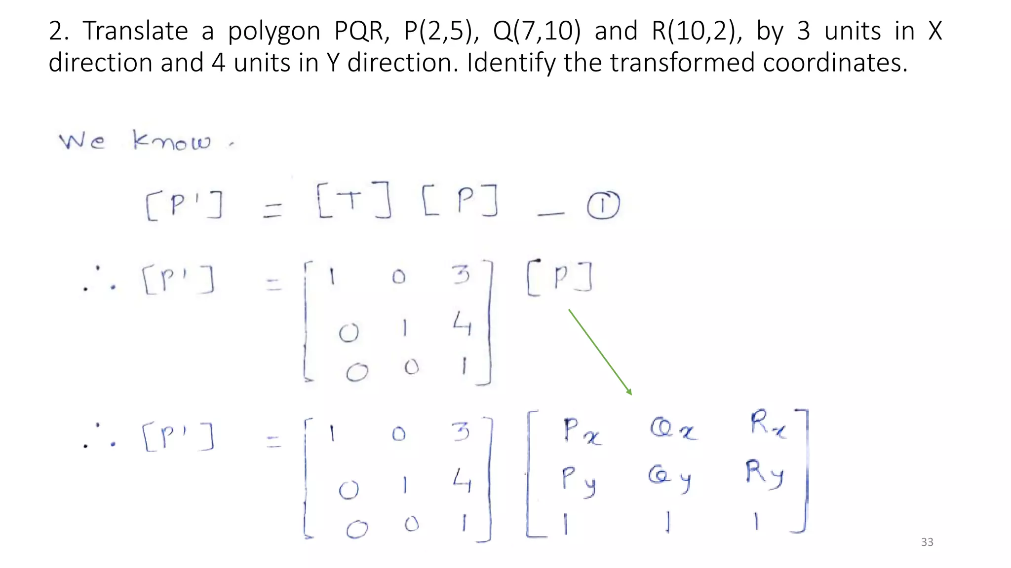 2. Translate a polygon PQR, P(2,5), Q(7,10) and R(10,2), by 3 units in X
direction and 4 units in Y direction. Identify the transformed coordinates.
33
 