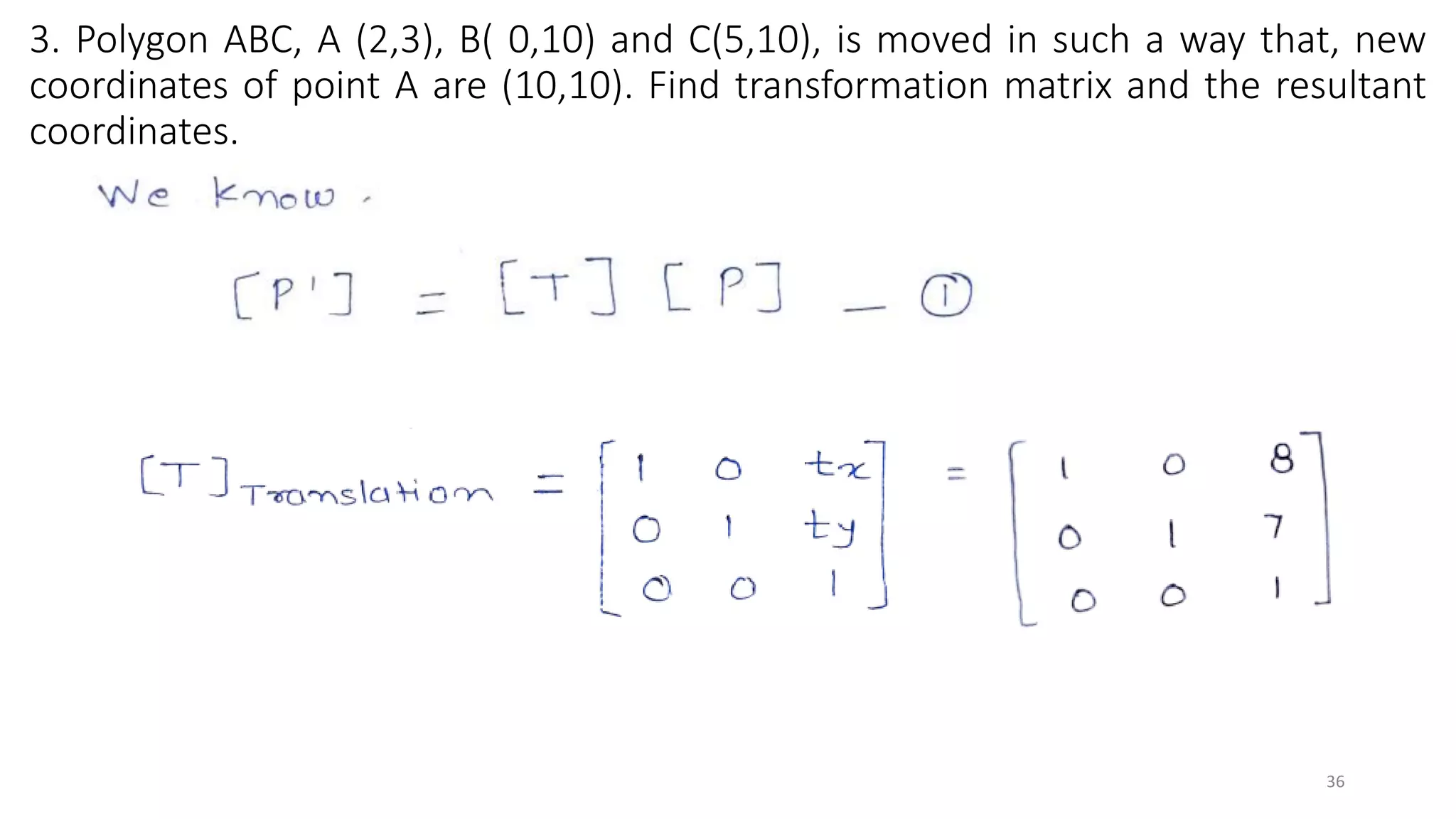 3. Polygon ABC, A (2,3), B( 0,10) and C(5,10), is moved in such a way that, new
coordinates of point A are (10,10). Find transformation matrix and the resultant
coordinates.
36
 