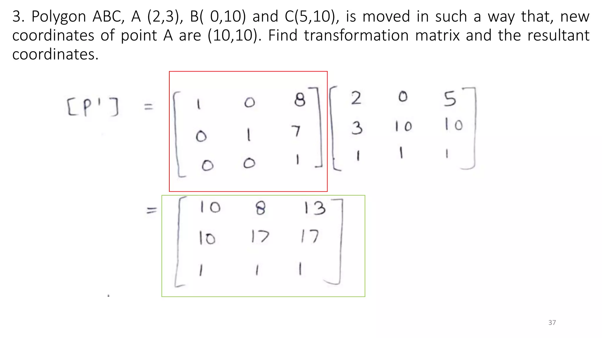 3. Polygon ABC, A (2,3), B( 0,10) and C(5,10), is moved in such a way that, new
coordinates of point A are (10,10). Find transformation matrix and the resultant
coordinates.
37
 