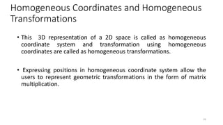 Homogeneous Coordinates and Homogeneous
Transformations
• This 3D representation of a 2D space is called as homogeneous
coordinate system and transformation using homogeneous
coordinates are called as homogeneous transformations.
• Expressing positions in homogeneous coordinate system allow the
users to represent geometric transformations in the form of matrix
multiplication.
24
 
