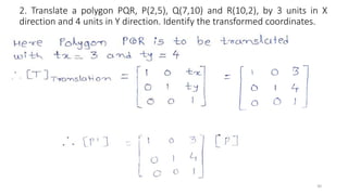 2. Translate a polygon PQR, P(2,5), Q(7,10) and R(10,2), by 3 units in X
direction and 4 units in Y direction. Identify the transformed coordinates.
30
 