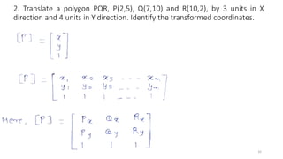 2. Translate a polygon PQR, P(2,5), Q(7,10) and R(10,2), by 3 units in X
direction and 4 units in Y direction. Identify the transformed coordinates.
32
 