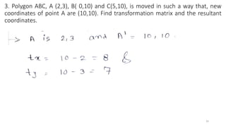 3. Polygon ABC, A (2,3), B( 0,10) and C(5,10), is moved in such a way that, new
coordinates of point A are (10,10). Find transformation matrix and the resultant
coordinates.
35
 