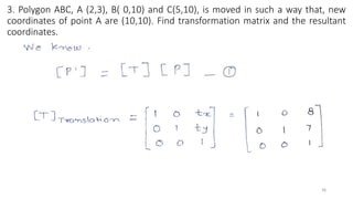 3. Polygon ABC, A (2,3), B( 0,10) and C(5,10), is moved in such a way that, new
coordinates of point A are (10,10). Find transformation matrix and the resultant
coordinates.
36
 