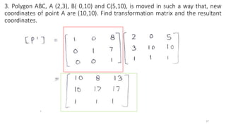3. Polygon ABC, A (2,3), B( 0,10) and C(5,10), is moved in such a way that, new
coordinates of point A are (10,10). Find transformation matrix and the resultant
coordinates.
37
 