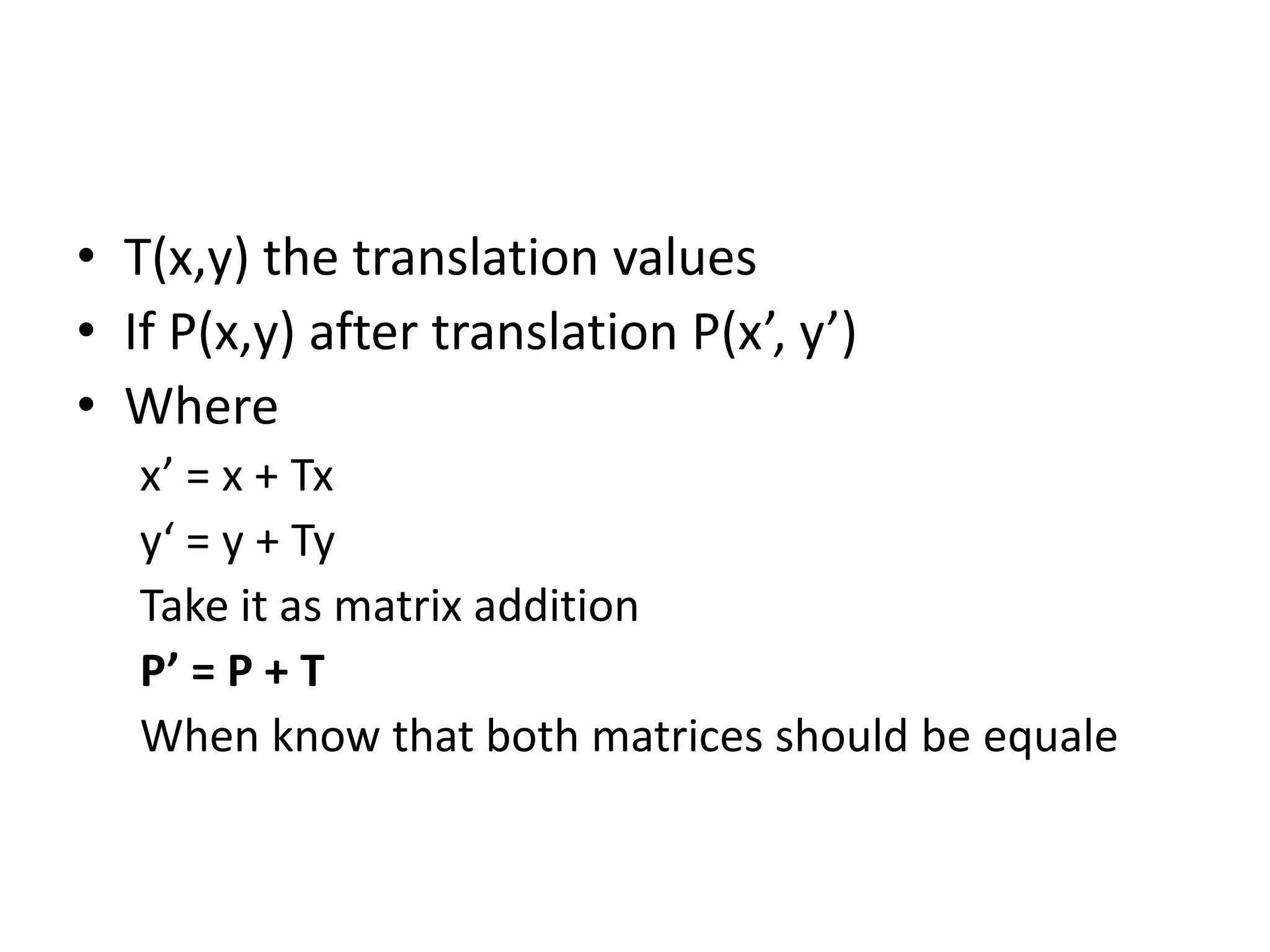 • T(x,y) the translation values 
• If P(x,y) after translation P(x’, y’) 
• Where 
x’ = x + Tx 
y‘ = y + Ty 
Take it as matrix addition 
P’ = P + T 
When know that both matrices should be equale 
 