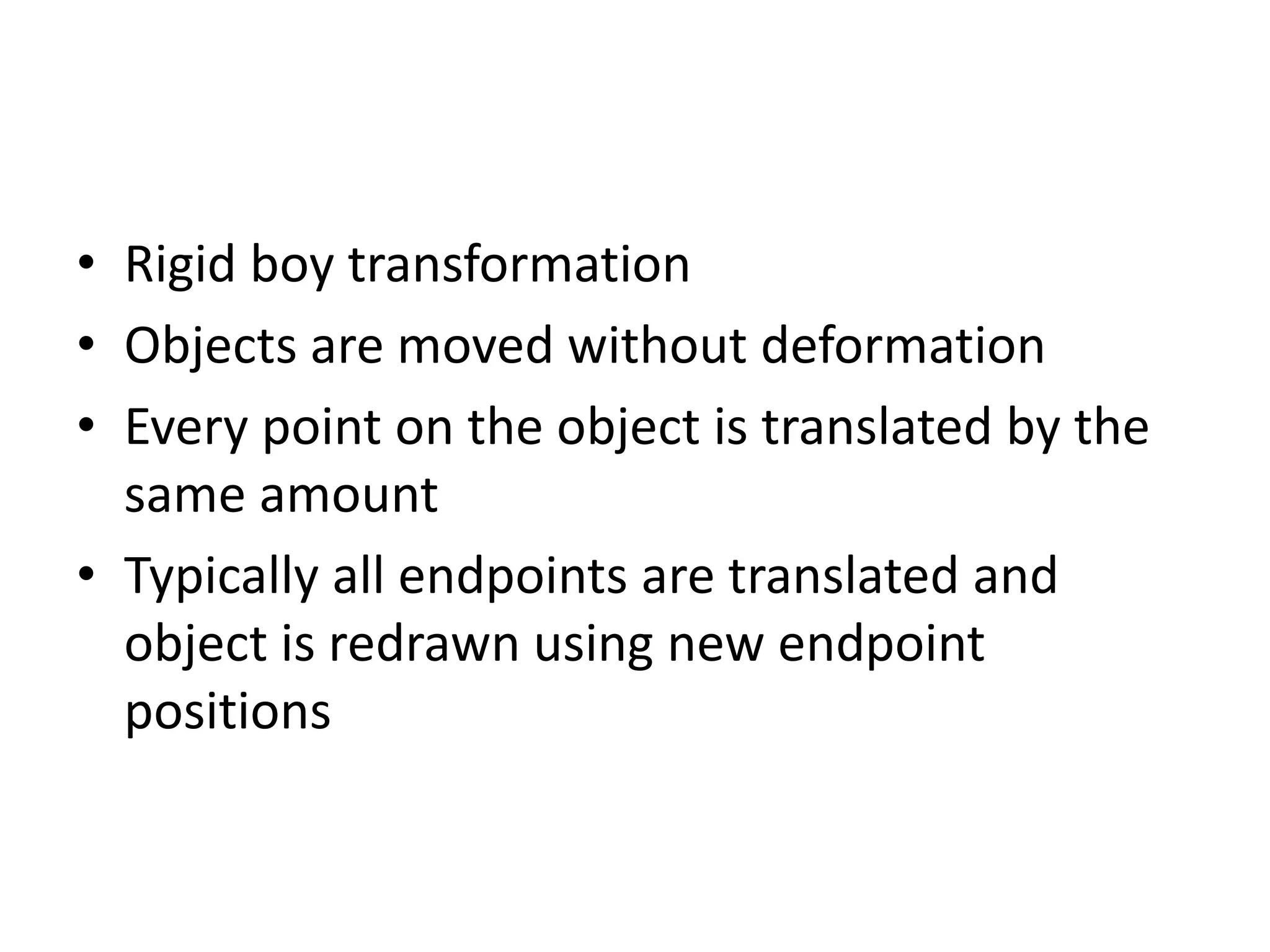 • Rigid boy transformation 
• Objects are moved without deformation 
• Every point on the object is translated by the 
same amount 
• Typically all endpoints are translated and 
object is redrawn using new endpoint 
positions 
 