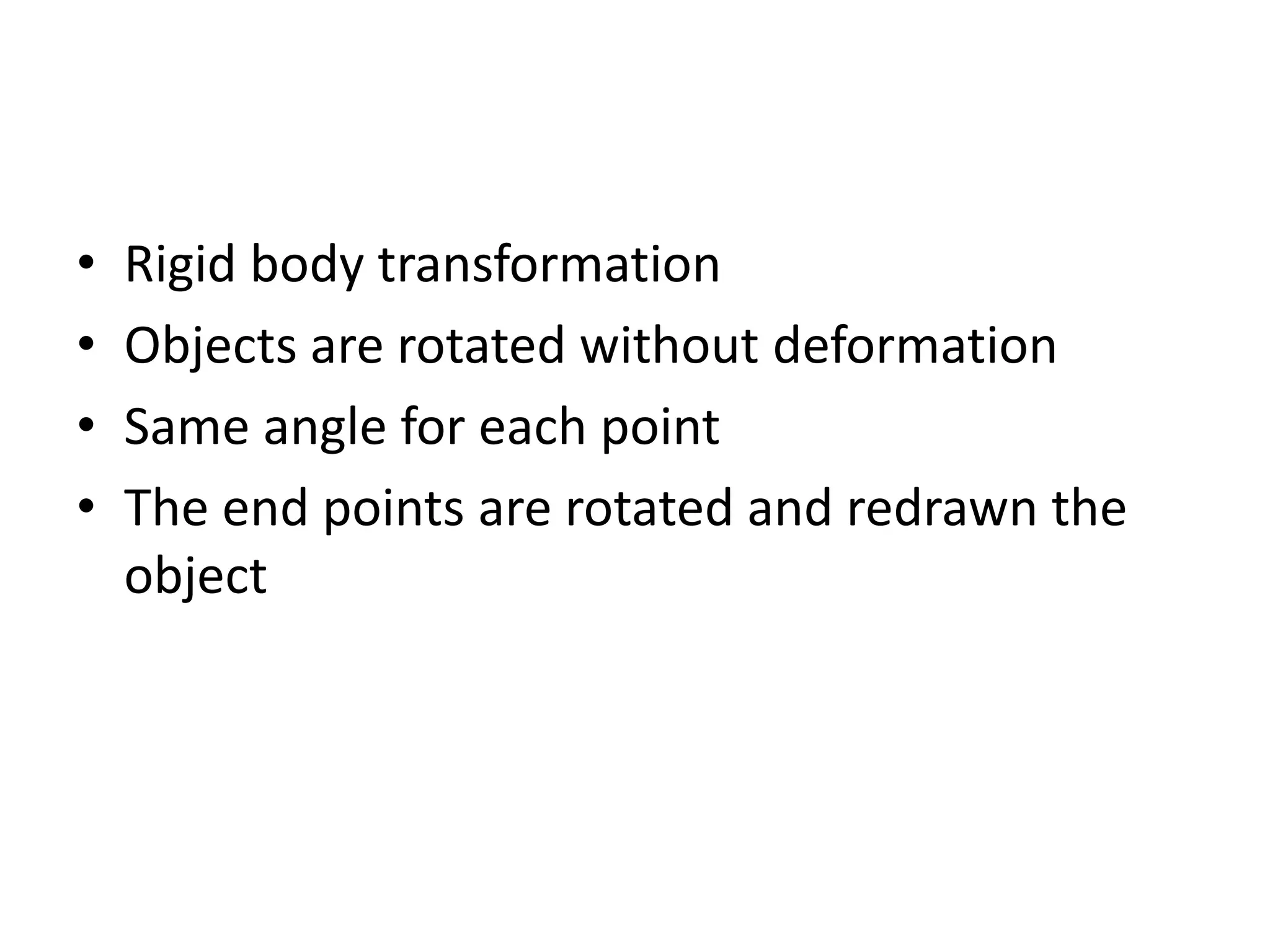 • Rigid body transformation 
• Objects are rotated without deformation 
• Same angle for each point 
• The end points are rotated and redrawn the 
object 
 