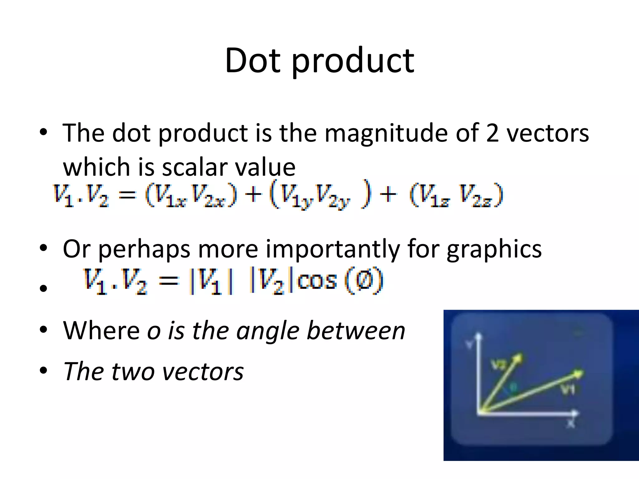 Dot product 
• The dot product is the magnitude of 2 vectors 
which is scalar value 
• Or perhaps more importantly for graphics 
• 
• Where o is the angle between 
• The two vectors 
 