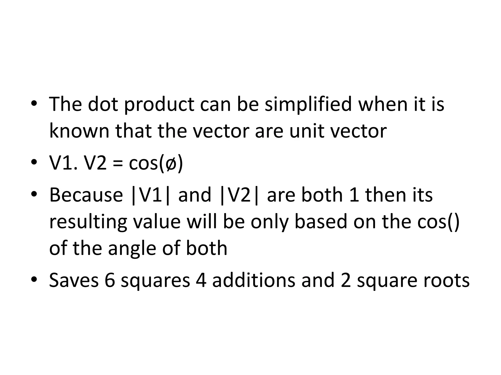 • The dot product can be simplified when it is 
known that the vector are unit vector 
• V1. V2 = cos(ø) 
• Because |V1| and |V2| are both 1 then its 
resulting value will be only based on the cos() 
of the angle of both 
• Saves 6 squares 4 additions and 2 square roots 
 