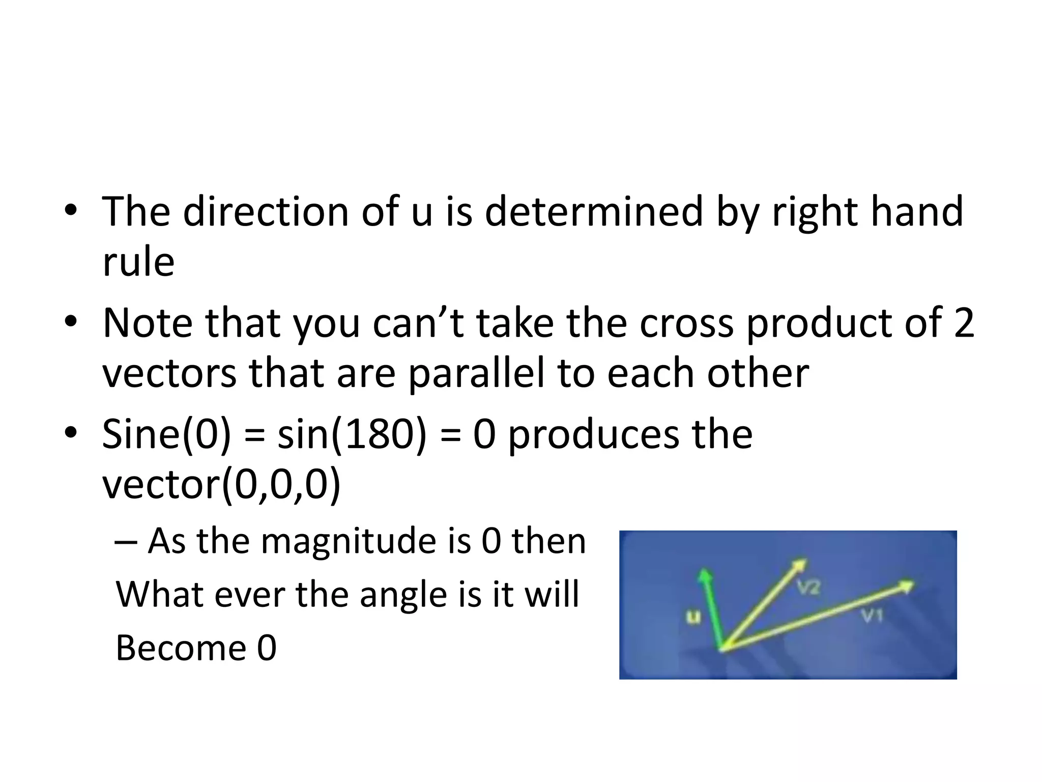• The direction of u is determined by right hand 
rule 
• Note that you can’t take the cross product of 2 
vectors that are parallel to each other 
• Sine(0) = sin(180) = 0 produces the 
vector(0,0,0) 
– As the magnitude is 0 then 
What ever the angle is it will 
Become 0 
 
